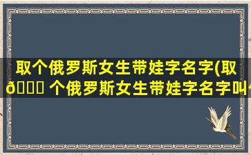 取个俄罗斯女生带娃字名字(取 🍀 个俄罗斯女生带娃字名字叫什么)